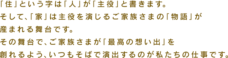 「住」という字は「人」が「主役」と書きます。そして、「家」は主役を演じるご家族様の「物語」が産まれる舞台です。その舞台で、ご家族さまが「最高の想い出」を創れるよう、いつもそばで演出するのが私たちの仕事です。