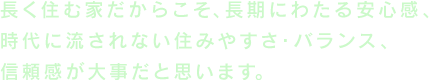 長く住む家だからこそ、長期にわたる安心感時代に流されない住みやすさ・バランス、信頼感が大事だと思います。