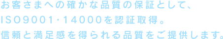 お客様への確かな品質の保証として、ISO9001・14000を認証取得。信頼と満足感を得られる品質をご提供します。