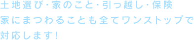 土地選び・家のこと・引っ越し・保険家にまつわることも全てワンストップで対応します！