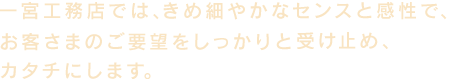 一宮工務店では、きめ細やかなセンスと感性で、お客様のご要望をしっかりと受け止め、カタチにします。